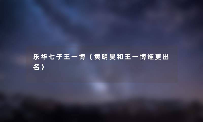 乐华七子王一博（黄明昊和王一博谁更出名）
