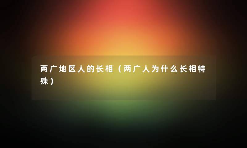 两广地区人的长相（两广人为什么长相特殊）