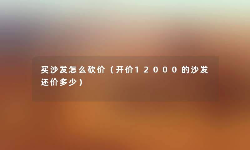 买沙发怎么砍价（开价12000的沙发还价多少）