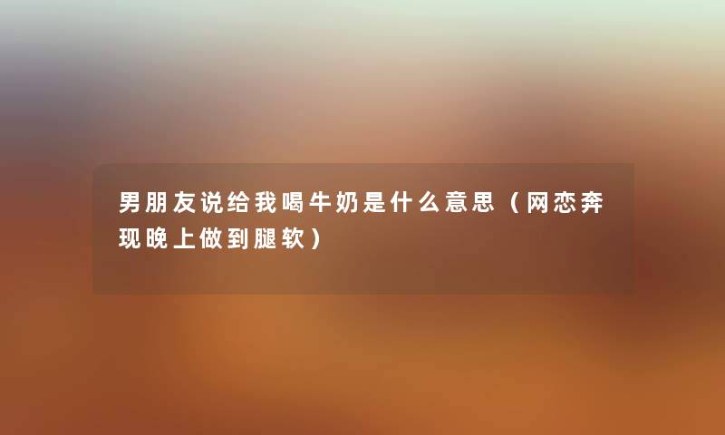 男朋友说给我喝牛奶是什么意思（网恋奔现晚上做到腿软）