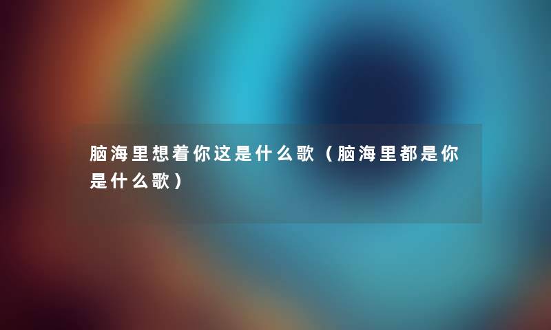 脑海里想着你这是什么歌（脑海里都是你是什么歌）