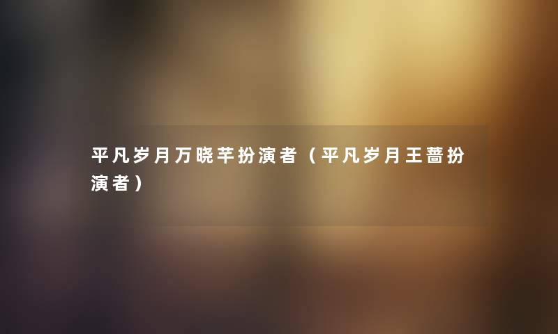 平凡岁月万晓芊扮演者（平凡岁月王蔷扮演者）