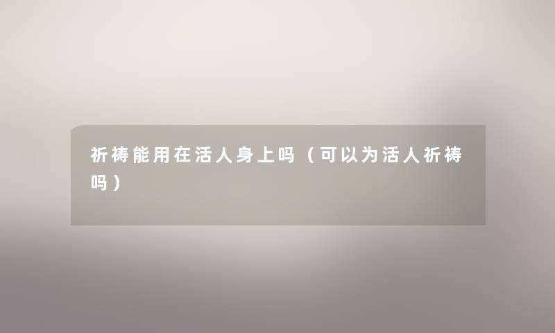祈祷能用在活人身上吗（可以为活人祈祷吗）