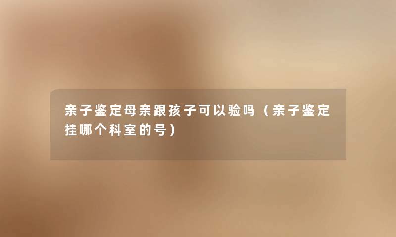 亲子鉴定母亲跟孩子可以验吗（亲子鉴定挂哪个科室的号）