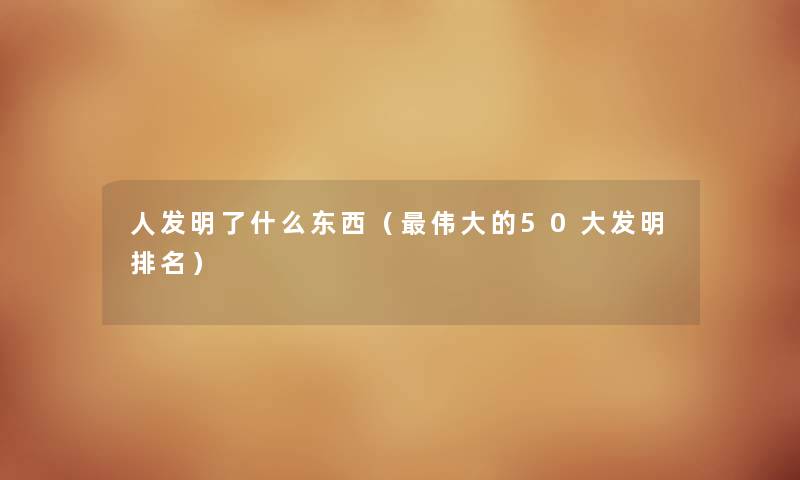 人发明了什么东西（伟大的50大发明推荐）