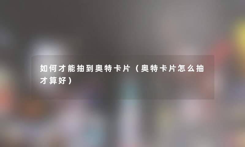 如何才能抽到奥特卡片（奥特卡片怎么抽才算好）