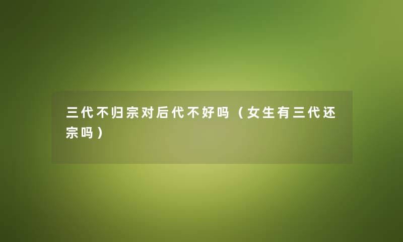 三代不归宗对后代不好吗（女生有三代还宗吗）