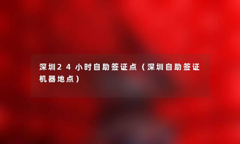 深圳24小时自助签证点（深圳自助签证机器地点）