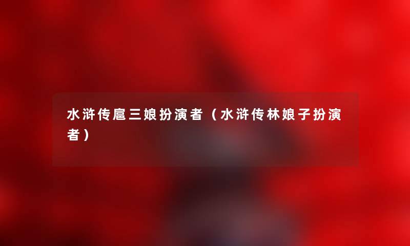 水浒传扈三娘扮演者（水浒传林娘子扮演者）