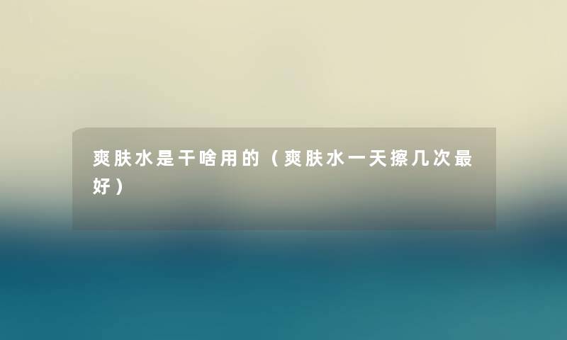 爽肤水是干啥用的（爽肤水一天擦几次好）