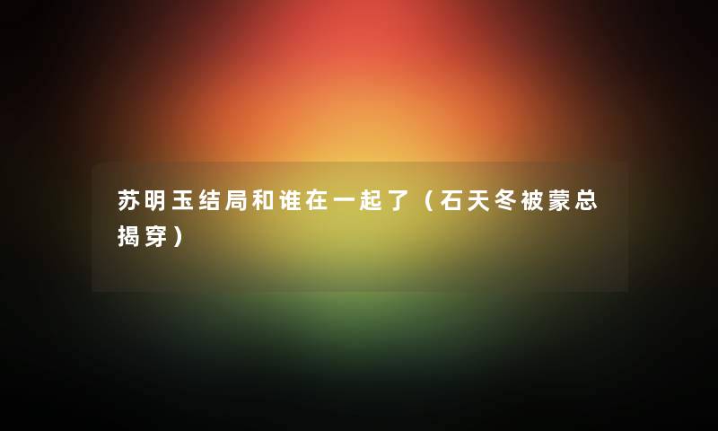 苏明玉结局和谁在一起了（石天冬被蒙总揭穿）