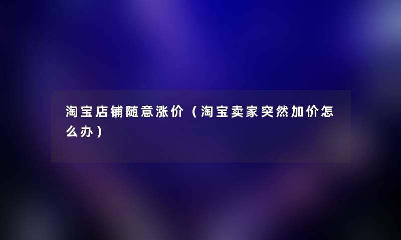 淘宝店铺随意涨价（淘宝卖家突然加价怎么办）