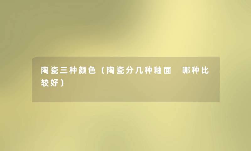 陶瓷三种颜色（陶瓷分几种釉面 哪种比较好）