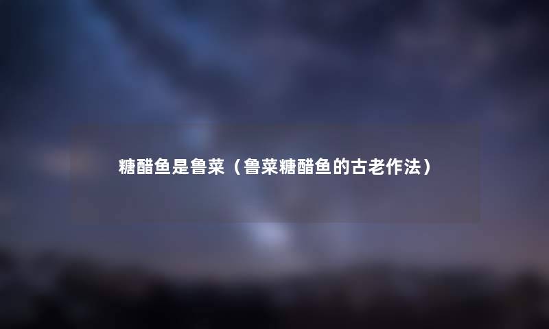 糖醋鱼是鲁菜（鲁菜糖醋鱼的古老作法）