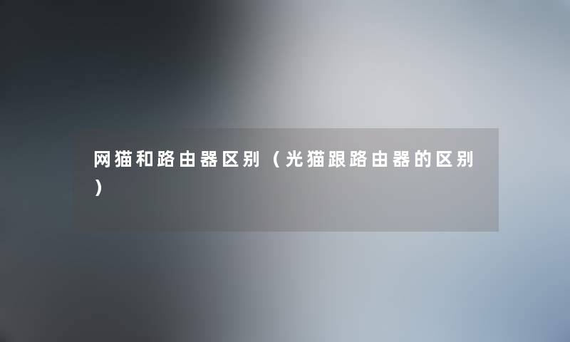网猫和路由器区别（光猫跟路由器的区别）