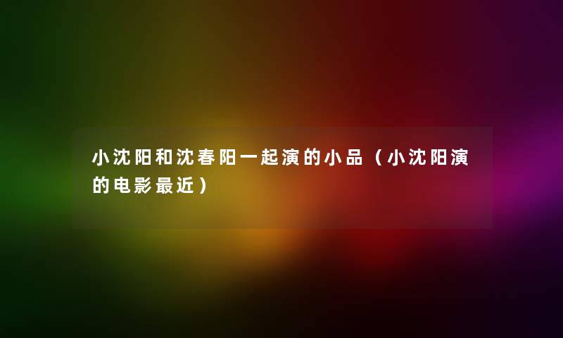 小沈阳和沈春阳一起演的小品（小沈阳演的电影近）