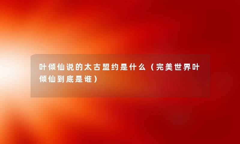 叶倾仙说的太古盟约是什么（完美世界叶倾仙到底是谁）