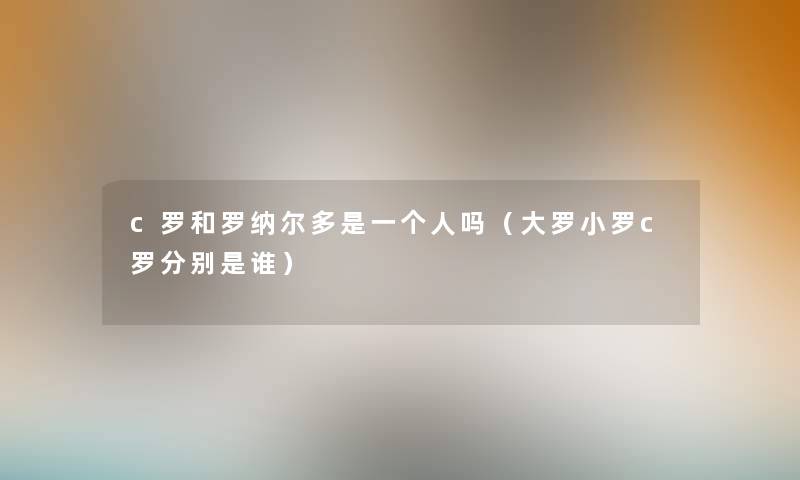 c罗和罗纳尔多是一个人吗（大罗小罗c罗分别是谁）