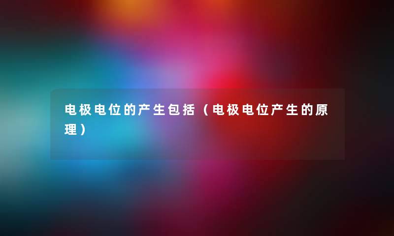 电极电位的产生包括(电极电位产生的原理) 电极电位的产生包括(电极电位产生的原理)