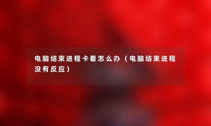 电脑结束进程卡着怎么办(电脑结束进程没有反应) 电脑结束进程卡着怎么办(电脑结束进程没有反应)