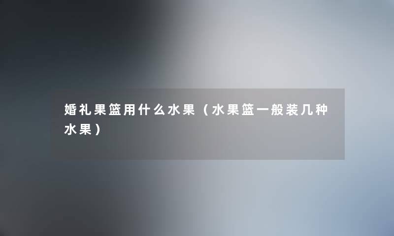 婚礼果篮用什么水果(水果篮一般装几种水果) 婚礼果篮用什么水果(水果篮一般装几种水果)