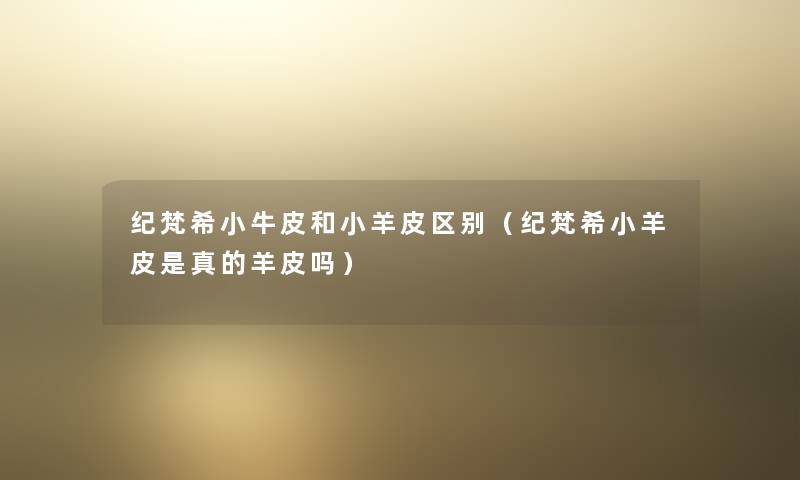 纪梵希小牛皮和小羊皮区别(纪梵希小羊皮是真的羊皮吗) 纪梵希小牛皮和小羊皮区别(纪梵希小羊皮是真的羊皮吗)
