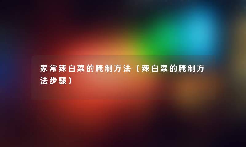 家常辣白菜的腌制方法(辣白菜的腌制方法步骤) 家常辣白菜的腌制方法(辣白菜的腌制方法步骤)