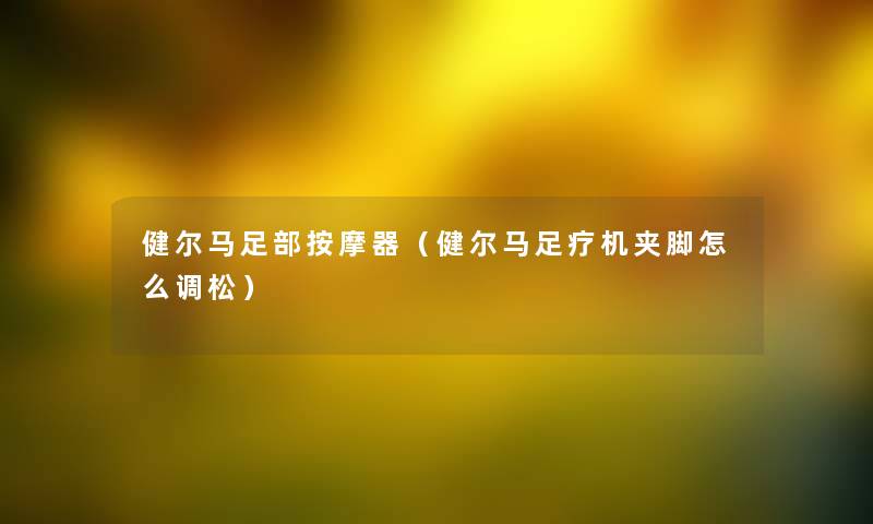 健尔马足部按摩器(健尔马足疗机夹脚怎么调松) 健尔马足部按摩器(健尔马足疗机夹脚怎么调松)