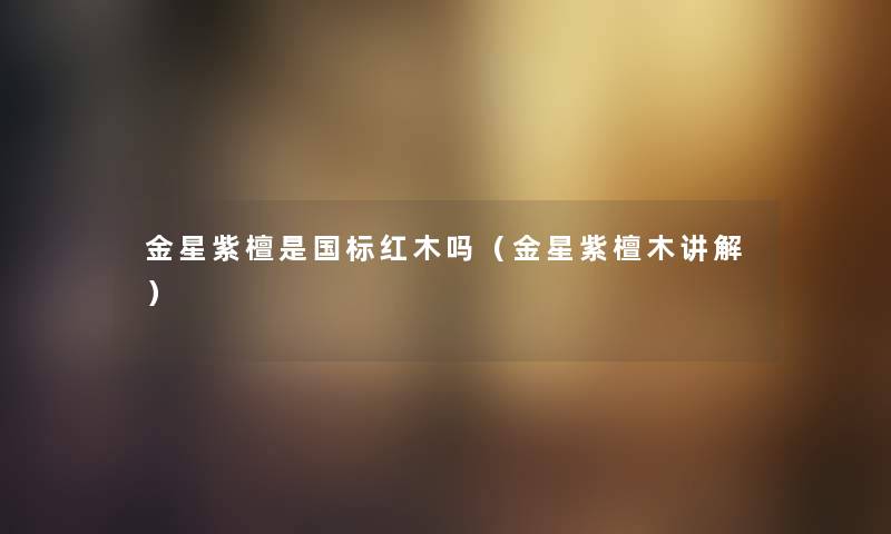 金星紫檀是国标红木吗(金星紫檀木讲解) 金星紫檀是国标红木吗(金星紫檀木讲解)