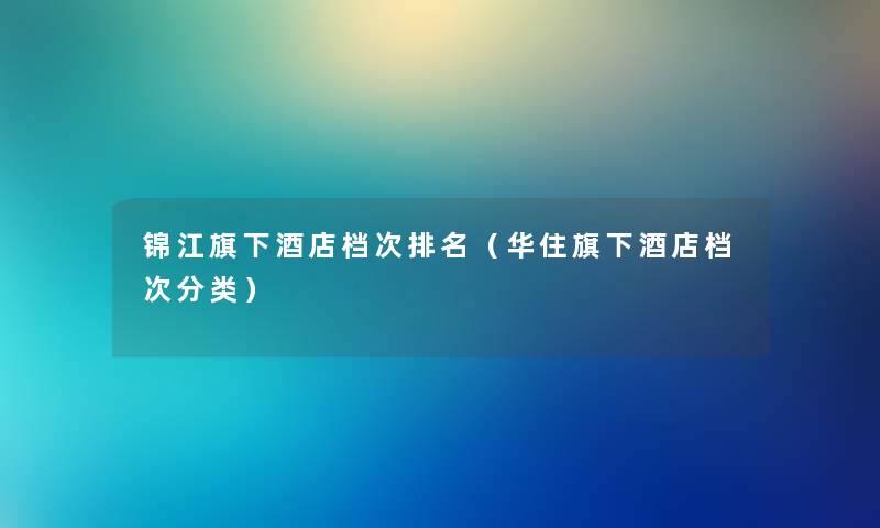 锦江旗下酒店档次推荐(华住旗下酒店档次分类) 锦江旗下酒店档次推荐(华住旗下酒店档次分类)