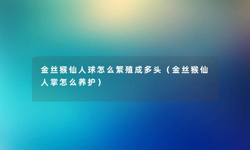 金丝猴仙人球怎么繁殖成多头(金丝猴仙人掌怎么养护) 金丝猴仙人球怎么繁殖成多头(金丝猴仙人掌怎么养护)