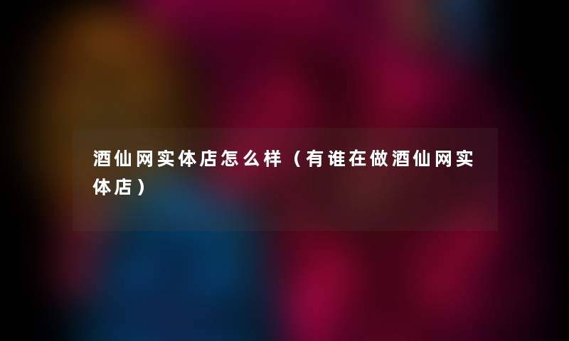 酒仙网实体店怎么样(有谁在做酒仙网实体店) 酒仙网实体店怎么样(有谁在做酒仙网实体店)