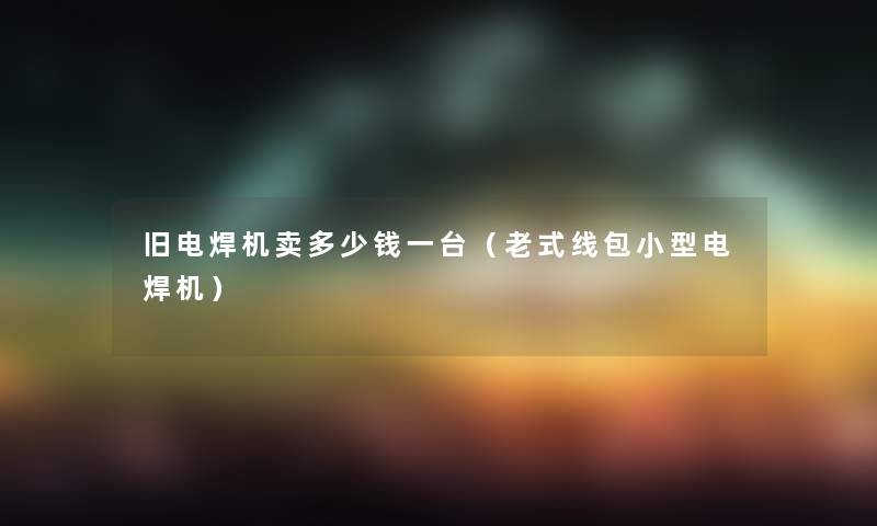 旧电焊机卖多少钱一台(老式线包小型电焊机) 旧电焊机卖多少钱一台(老式线包小型电焊机)