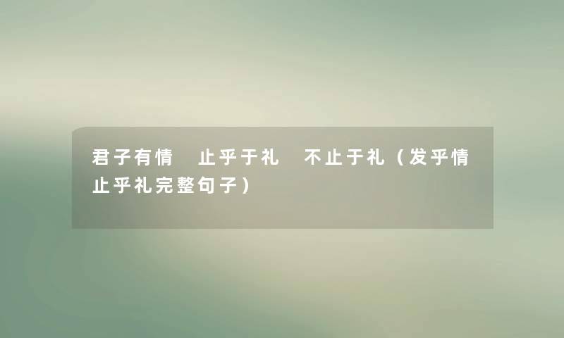 君子有情 止乎于礼 不止于礼(发乎情止乎礼完整句子) 君子有情 止乎于礼 不止于礼(发乎情止乎礼完整句子)