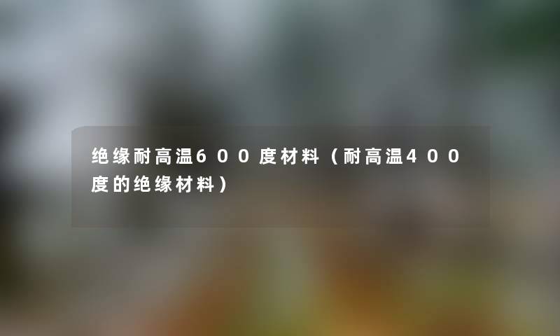 绝缘耐高温600度材料(耐高温400度的绝缘材料) 绝缘耐高温600度材料(耐高温400度的绝缘材料)