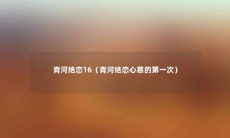 青河绝恋16(青河绝恋心慈的第一次) 青河绝恋16(青河绝恋心慈的第一次)