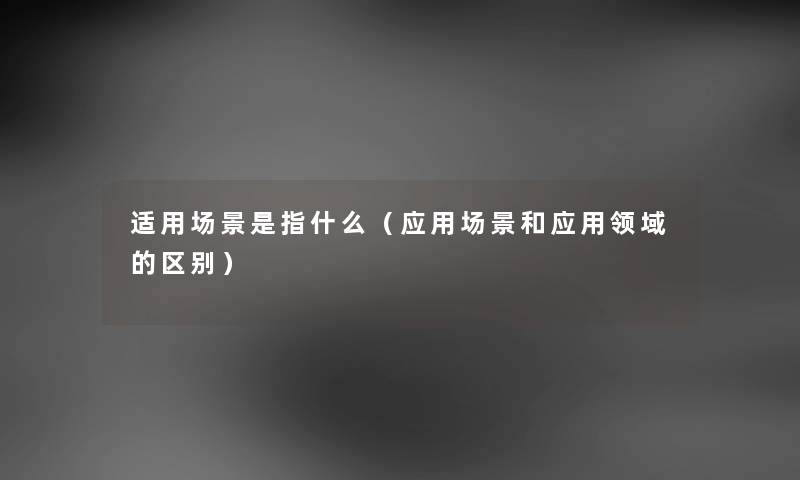 适用场景是指什么(应用场景和应用领域的区别) 适用场景是指什么(应用场景和应用领域的区别)