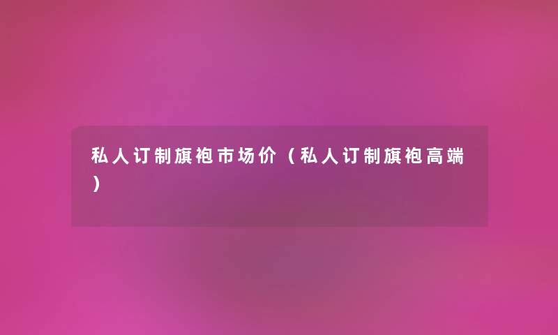私人订制旗袍市场价(私人订制旗袍高端) 私人订制旗袍市场价(私人订制旗袍高端)