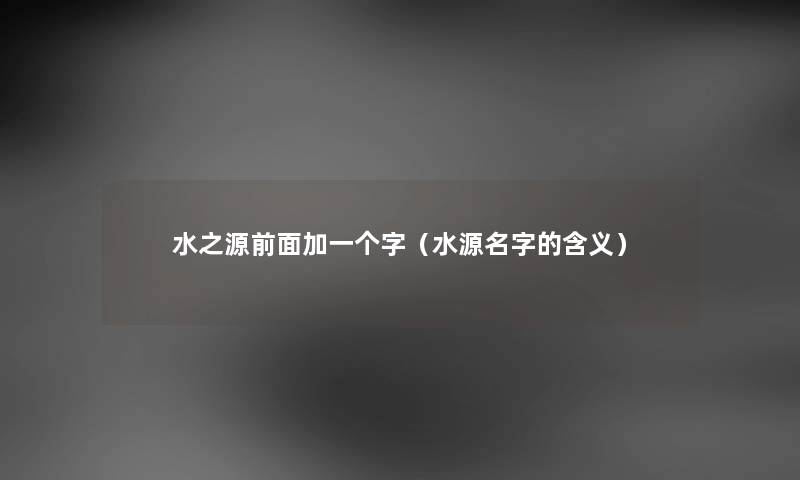 水之源前面加一个字(水源名字的含义) 水之源前面加一个字(水源名字的含义)
