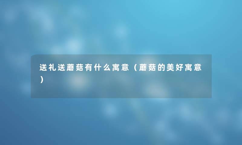 送礼送蘑菇有什么寓意(蘑菇的美好寓意) 送礼送蘑菇有什么寓意(蘑菇的美好寓意)