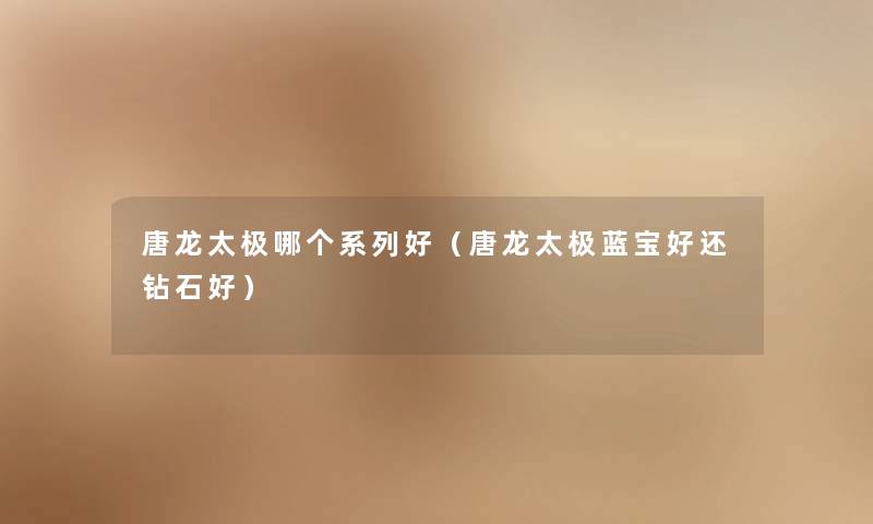 唐龙太极哪个系列好(唐龙太极蓝宝好还钻石好) 唐龙太极哪个系列好(唐龙太极蓝宝好还钻石好)