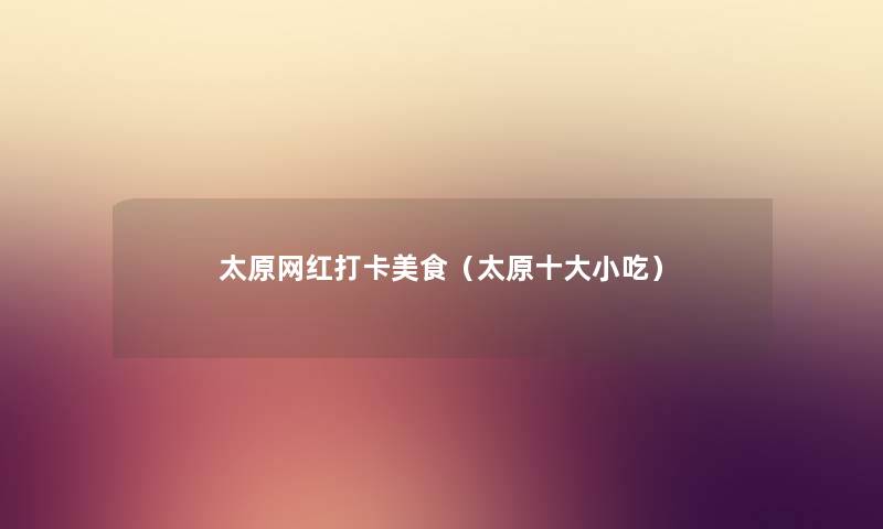 太原网红打卡美食(太原一些小吃) 太原网红打卡美食(太原一些小吃)