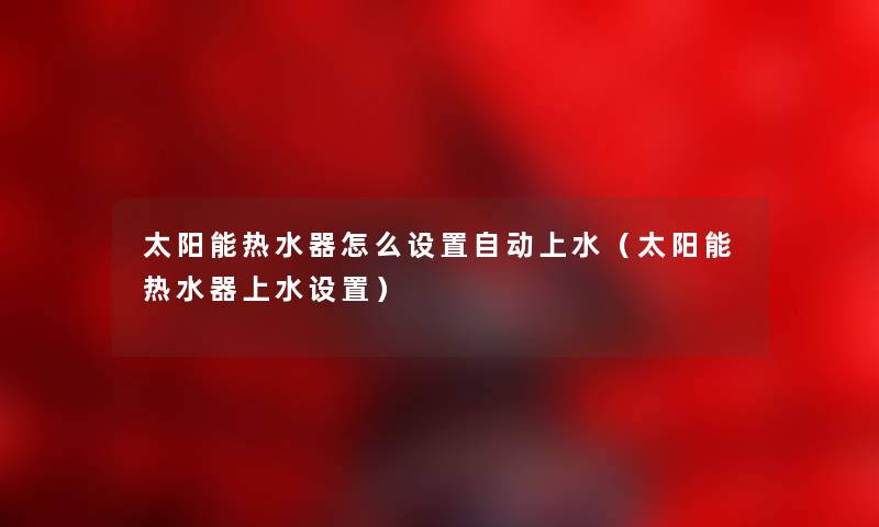 太阳能热水器怎么设置自动上水(太阳能热水器上水设置) 太阳能热水器怎么设置自动上水(太阳能热水器上水设置)