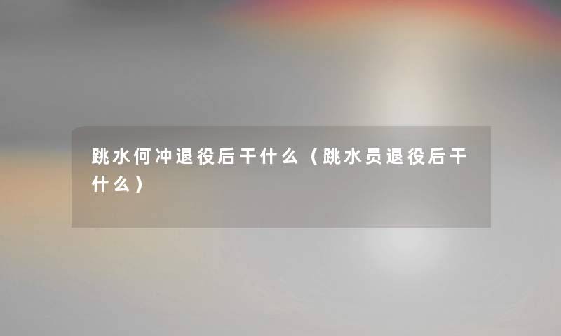 跳水何冲退役后干什么(跳水员退役后干什么) 跳水何冲退役后干什么(跳水员退役后干什么)