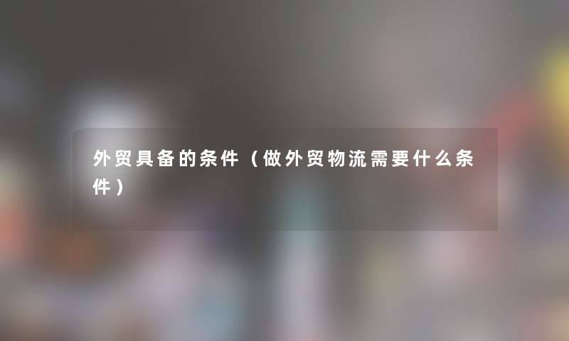 外贸具备的条件(做外贸物流需要什么条件) 外贸具备的条件(做外贸物流需要什么条件)