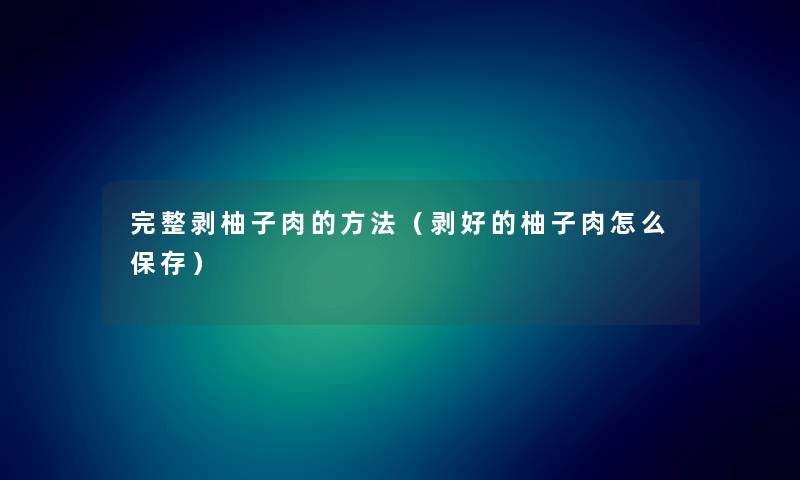 完整剥柚子肉的方法(剥好的柚子肉怎么保存) 完整剥柚子肉的方法(剥好的柚子肉怎么保存)