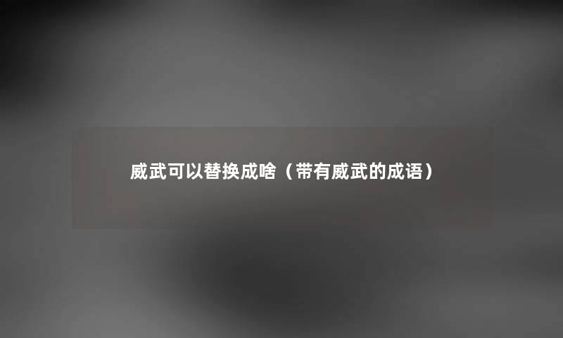 威武可以替换成啥(带有威武的成语) 威武可以替换成啥(带有威武的成语)