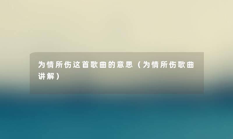为情所伤这首歌曲的意思(为情所伤歌曲讲解) 为情所伤这首歌曲的意思(为情所伤歌曲讲解)