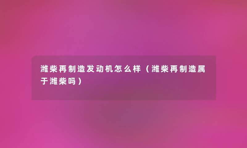 潍柴再制造发动机怎么样(潍柴再制造属于潍柴吗) 潍柴再制造发动机怎么样(潍柴再制造属于潍柴吗)
