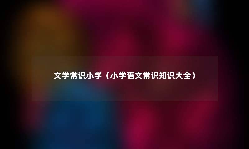 文学常识小学(小学语文常识知识大全) 文学常识小学(小学语文常识知识大全)